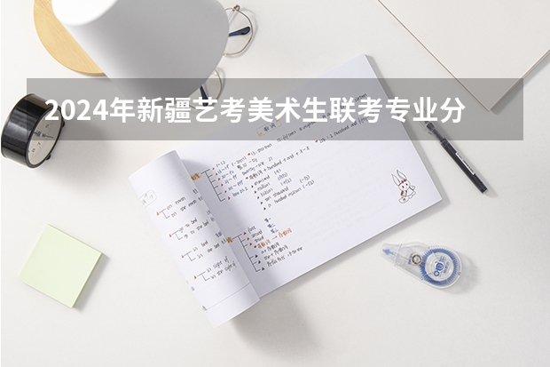 2024年新疆艺考美术生联考专业分230—240,文化课成绩280— 新疆艺考成绩公布时间