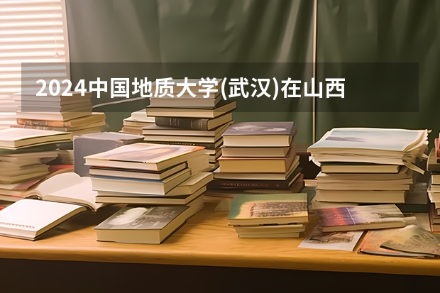 2024中国地质大学(武汉)在山西招生计划表
