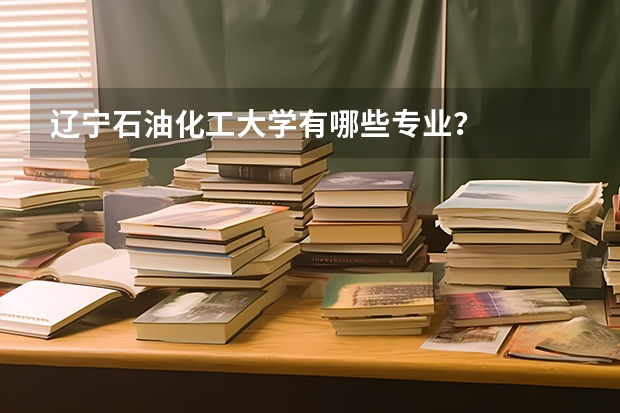 辽宁石油化工大学有哪些专业？