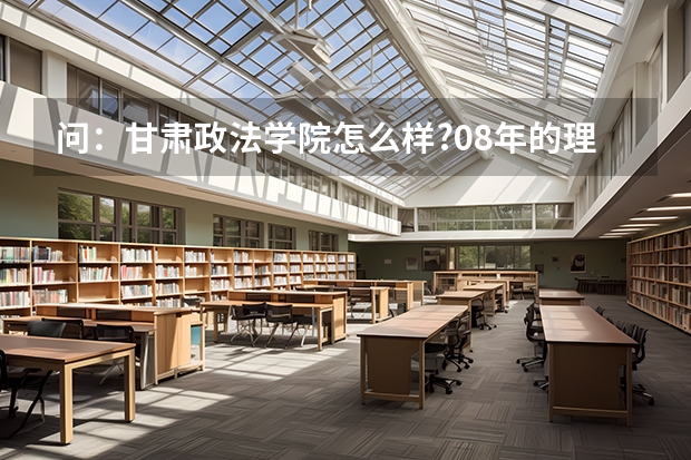 问:甘肃政法学院怎么样?08年的理科高考本科分数大约是多少???公安系的