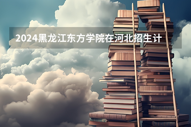 2024黑龙江东方学院在河北招生计划表