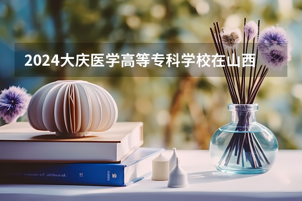 2024大庆医学高等专科学校在山西招生计划表
