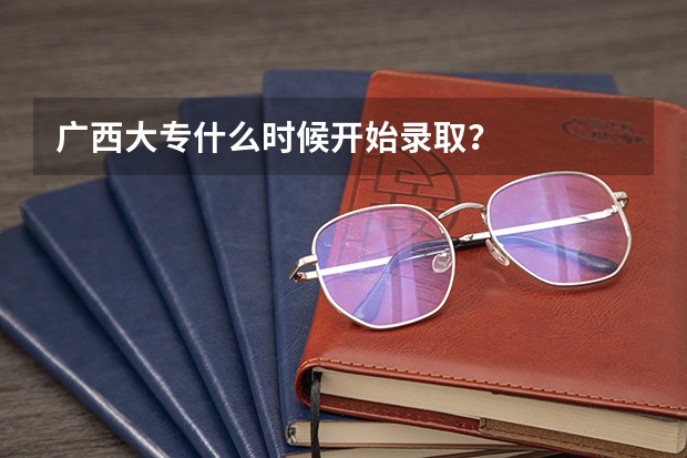 广西大专什么时候开始录取？