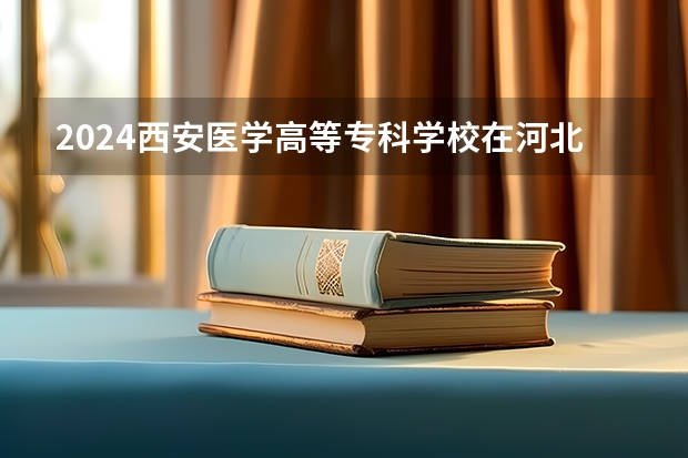 2024西安医学高等专科学校在河北招生计划表