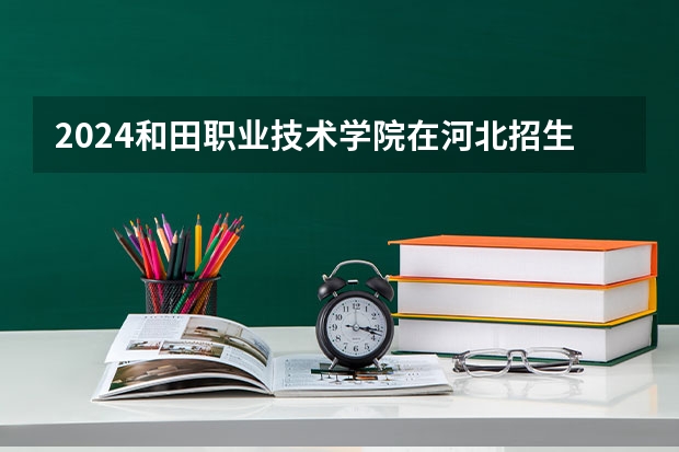 2024和田职业技术学院在河北招生计划表