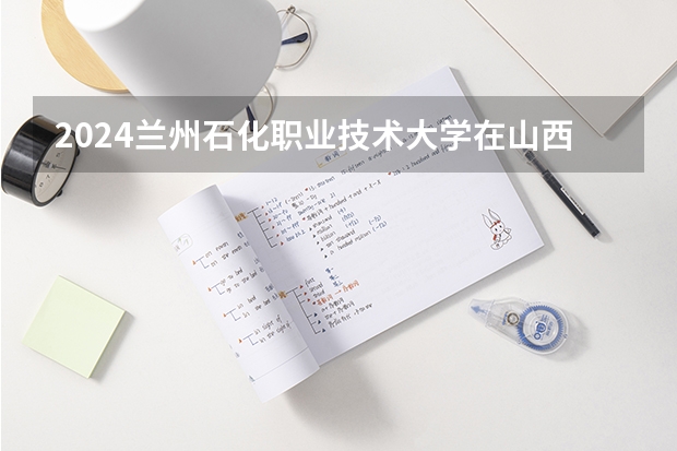 2024兰州石化职业技术大学在山西招生计划表