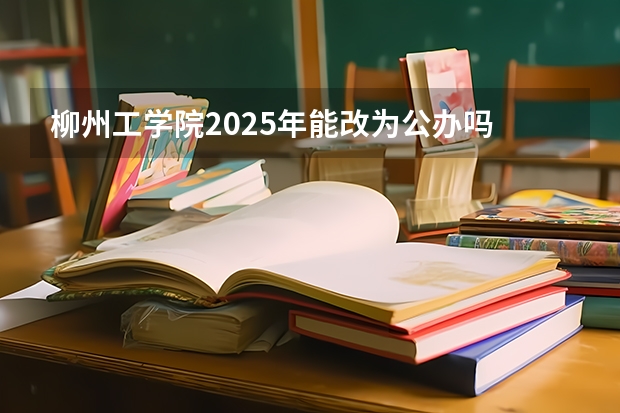 柳州工学院2025年能改为公办吗