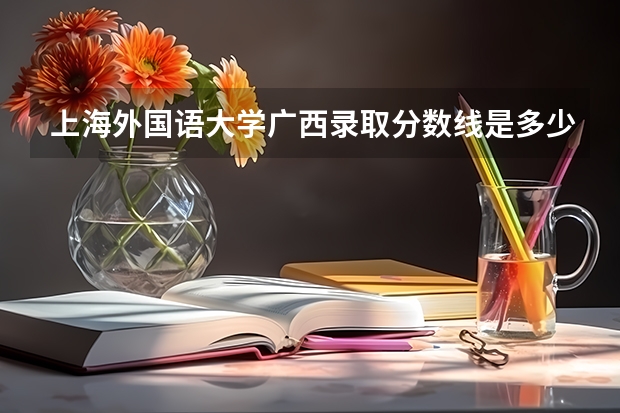 上海外国语大学广西录取分数线是多少 招生人数是多少