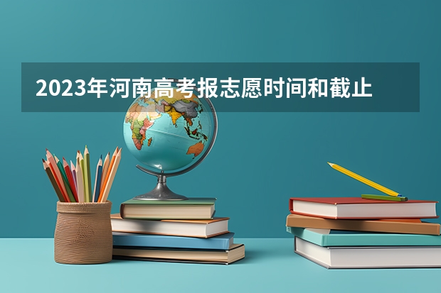 2023年河南高考报志愿时间和截止时间 2023河南高考征集志愿填报时间