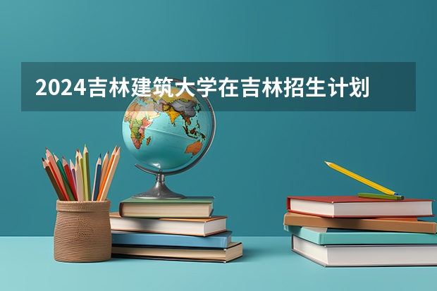 2024吉林建筑大学在吉林招生计划表