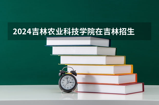 2024吉林农业科技学院在吉林招生计划表