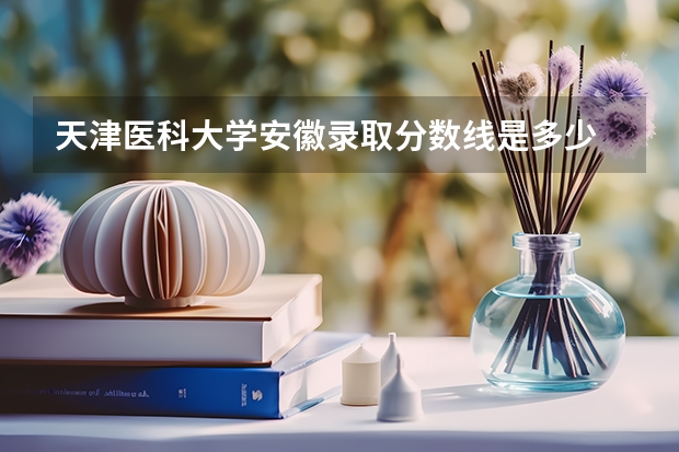 天津医科大学安徽录取分数线是多少 招生人数是多少