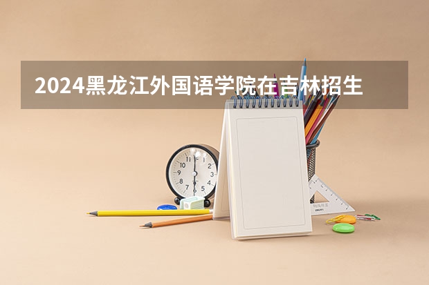 2024黑龙江外国语学院在吉林招生计划表