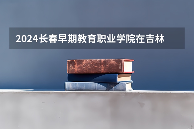 2024长春早期教育职业学院在吉林招生计划表
