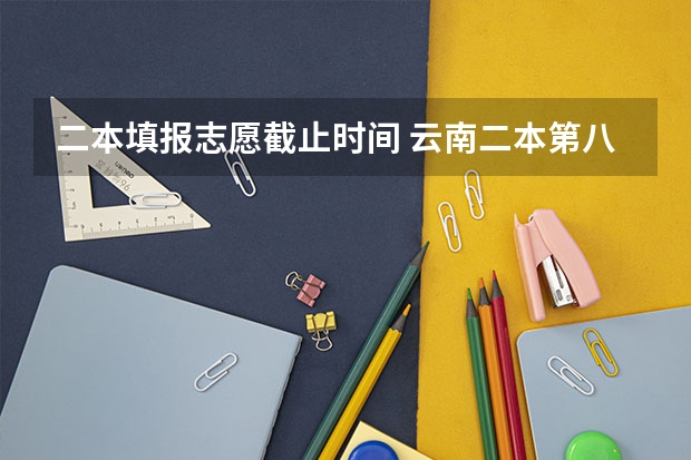 二本填报志愿截止时间 云南二本第八次征集志愿录取时间