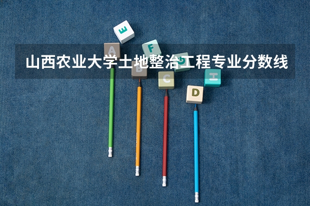 山西农业大学土地整治工程专业分数线是多少(近三年分数线一览)