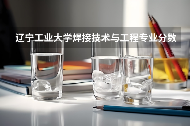 辽宁工业大学焊接技术与工程专业分数线是多少(近三年分数线一览)