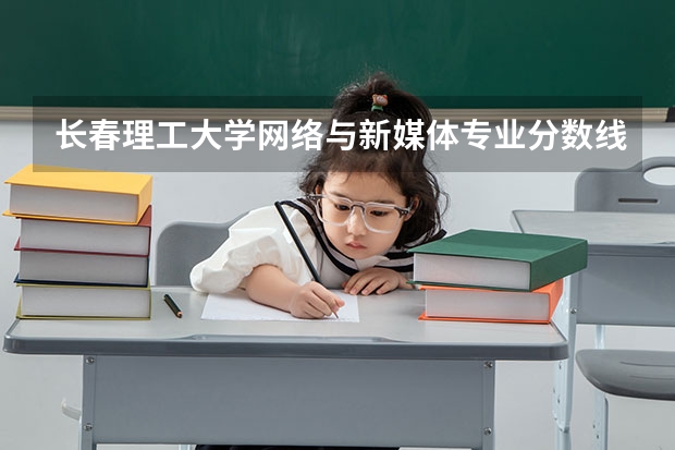 长春理工大学网络与新媒体专业分数线是多少(近三年分数线一览)