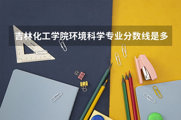 吉林化工学院环境科学专业分数线是多少(近三年分数线一览)