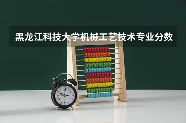 黑龙江科技大学机械工艺技术专业分数线是多少(近三年分数线一览)