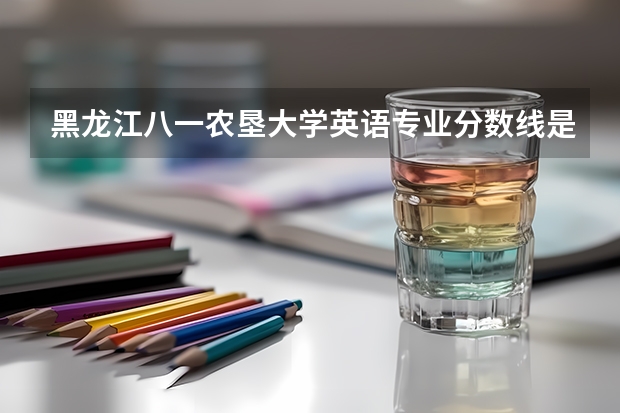 黑龙江八一农垦大学英语专业分数线是多少(近三年分数线一览)