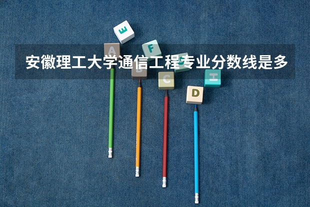 安徽理工大学通信工程专业分数线是多少(近三年分数线一览)