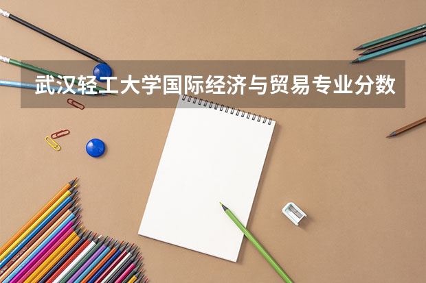 武汉轻工大学国际经济与贸易专业分数线是多少(近三年分数线一览)