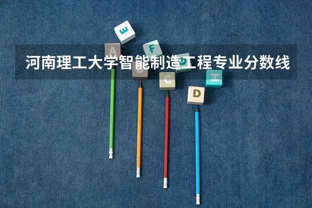 河南理工大学智能制造工程专业分数线是多少(近三年分数线一览)