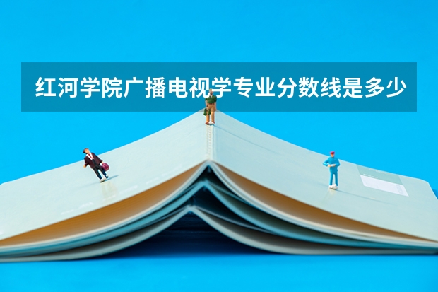 红河学院广播电视学专业分数线是多少(近三年分数线一览)
