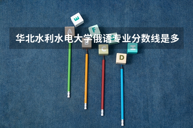 华北水利水电大学俄语专业分数线是多少(近三年分数线一览)