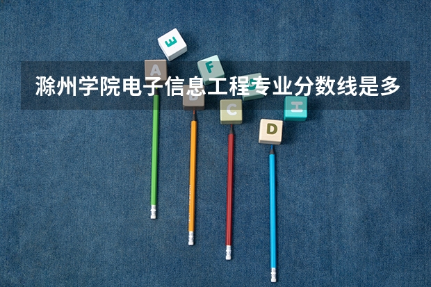 滁州学院电子信息工程专业分数线是多少(近三年分数线一览)