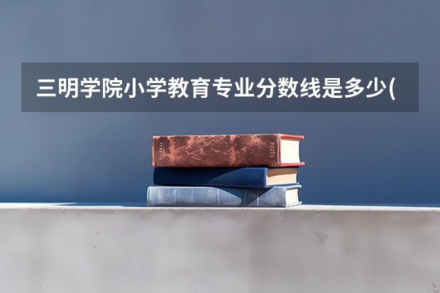 三明学院小学教育专业分数线是多少(近三年分数线一览)