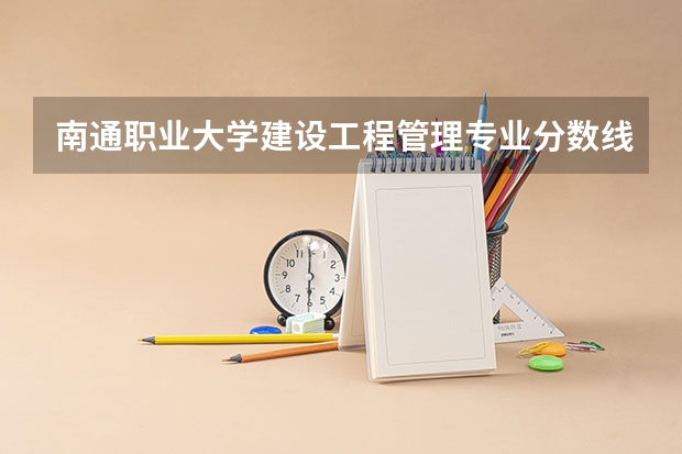 南通职业大学建设工程管理专业分数线是多少(近三年分数线一览)