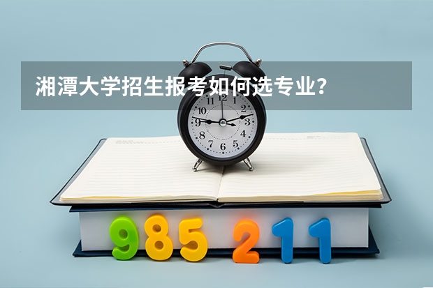 湘潭大学招生报考如何选专业？