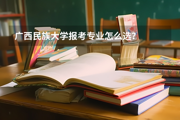 广西民族大学报考专业怎么选？