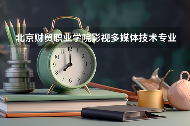 北京财贸职业学院影视多媒体技术专业分数线是多少(近三年分数线一览)