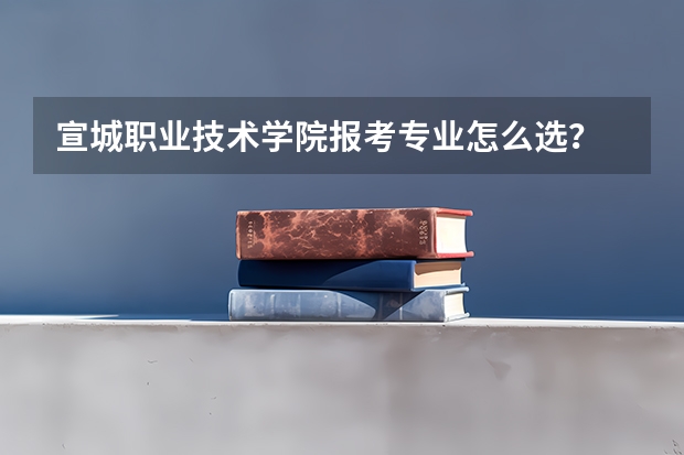 宣城职业技术学院报考专业怎么选？