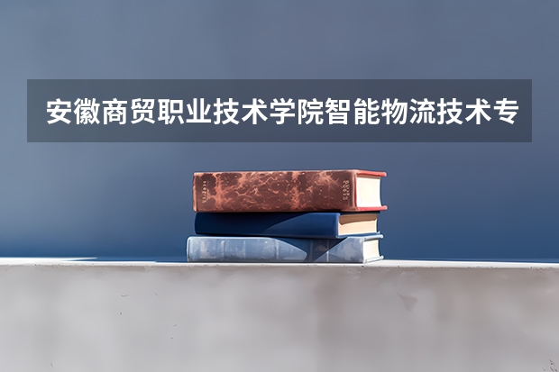 安徽商贸职业技术学院智能物流技术专业分数线是多少(近三年分数线一览)