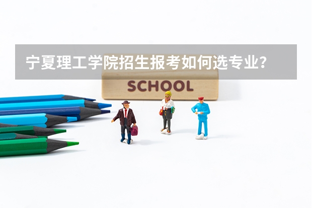 宁夏理工学院招生报考如何选专业？