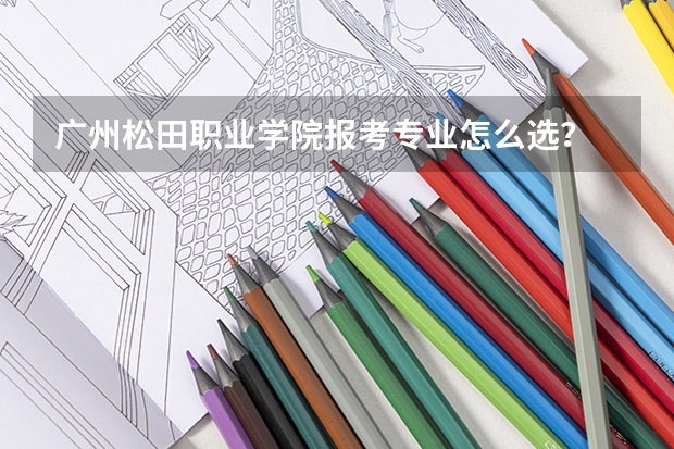 广州松田职业学院报考专业怎么选？