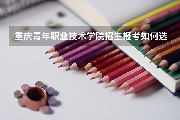 重庆青年职业技术学院招生报考如何选专业？