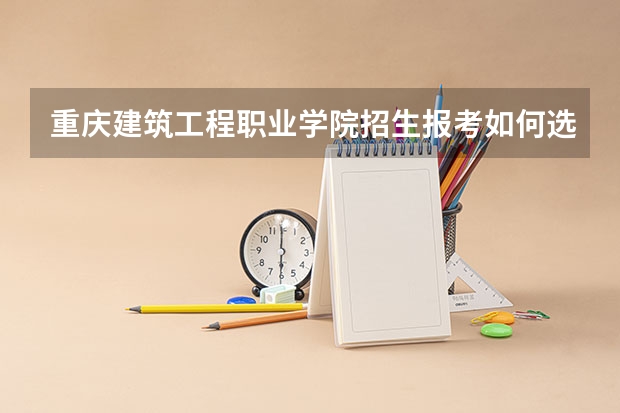 重庆建筑工程职业学院招生报考如何选专业？