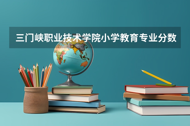 三门峡职业技术学院小学教育专业分数线是多少(近三年分数线一览)