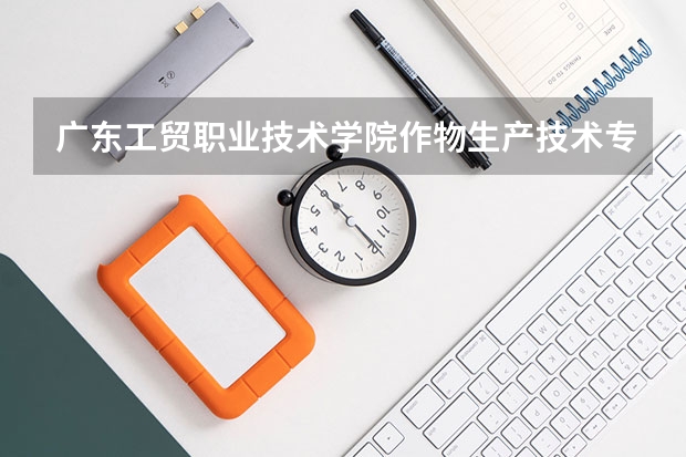 广东工贸职业技术学院作物生产技术专业分数线是多少(近三年分数线一览)