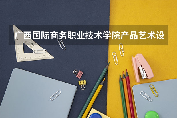 广西国际商务职业技术学院产品艺术设计专业分数线是多少(近三年分数线一览)