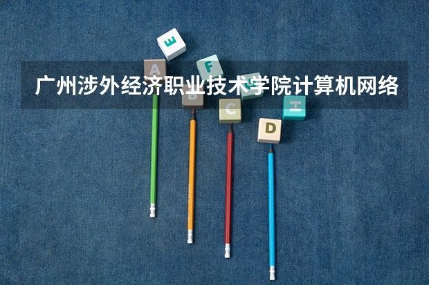 广州涉外经济职业技术学院计算机网络技术专业分数线是多少(近三年分数线一览)