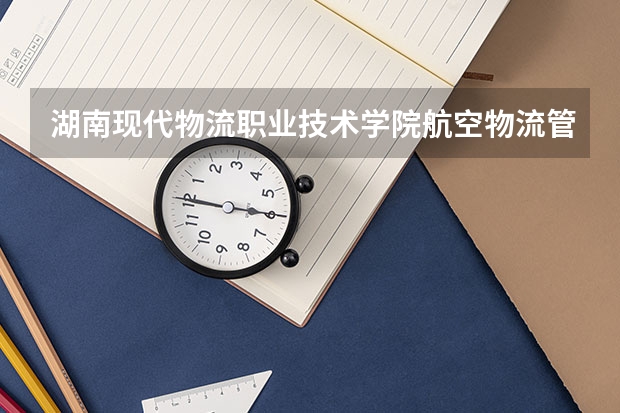 湖南现代物流职业技术学院航空物流管理专业分数线是多少(近三年分数线一览)