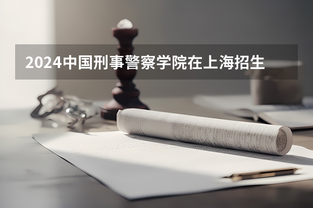 2024中国刑事警察学院在上海招生计划表