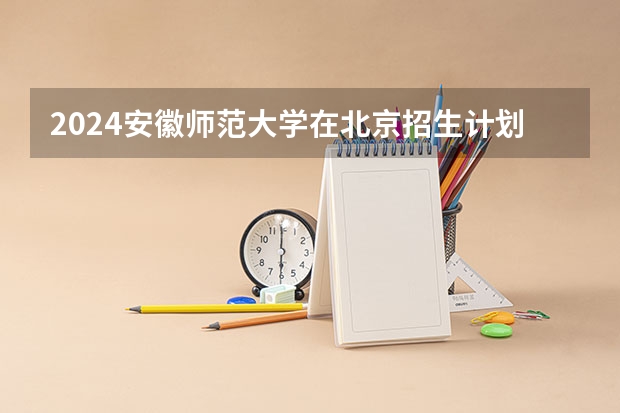 2024安徽师范大学在北京招生计划表