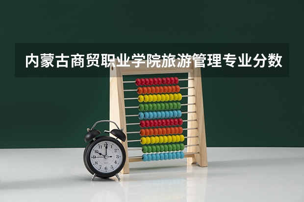 内蒙古商贸职业学院旅游管理专业分数线是多少(近三年分数线一览)